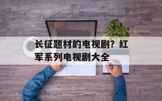 长征题材的电视剧？红军系列电视剧大全