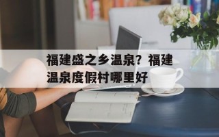 福建盛之乡温泉？福建温泉度假村哪里好
