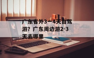 广东省外3一4天自驾游？广东周边游2-3天去哪里