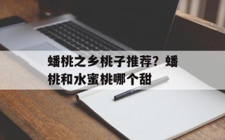 蟠桃之乡桃子推荐？蟠桃和水蜜桃哪个甜