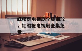 红樱剑电视剧全集播放，红缨枪电视剧全集免费