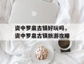 资中罗泉古镇好玩吗，资中罗泉古镇旅游攻略