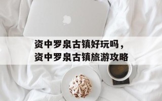 资中罗泉古镇好玩吗，资中罗泉古镇旅游攻略