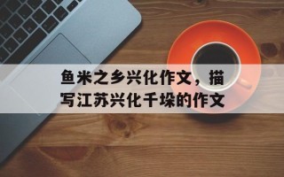 鱼米之乡兴化作文，描写江苏兴化千垛的作文