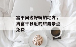 富平周边好玩的地方，离富平县近的旅游景点免费