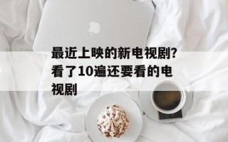 最近上映的新电视剧？看了10遍还要看的电视剧
