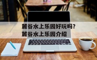 麓谷水上乐园好玩吗？麓谷水上乐园介绍