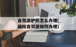 自驾游护照怎么办理(国际自驾游如何办理)
