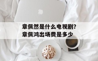 章佩然是什么电视剧？章佩鸿出场费是多少