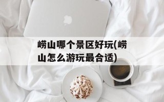 崂山哪个景区好玩(崂山怎么游玩最合适)