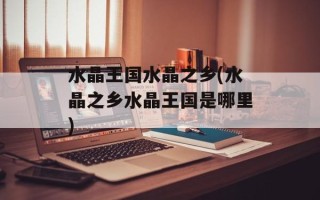 水晶王国水晶之乡(水晶之乡水晶王国是哪里)