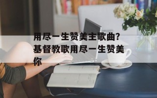 用尽一生赞美主歌曲？基督教歌用尽一生赞美你