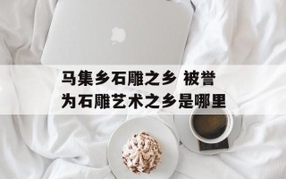 马集乡石雕之乡 被誉为石雕艺术之乡是哪里