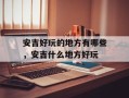 安吉好玩的地方有哪些，安吉什么地方好玩