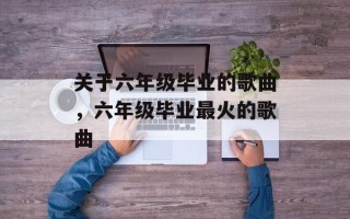 关于六年级毕业的歌曲，六年级毕业最火的歌曲