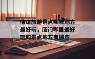 佛山旅游景点哪些地方最好玩，厦门哪里最好玩的景点地方有哪些