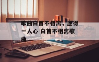 歌曲白首不相离，愿得一人心 白首不相离歌曲