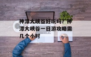 神潭大峡谷好玩吗？神潭大峡谷一日游攻略需几个小时