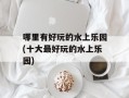 哪里有好玩的水上乐园(十大最好玩的水上乐园)