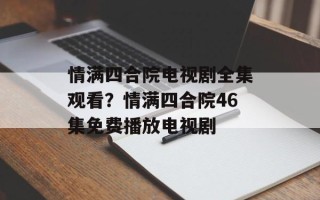情满四合院电视剧全集观看？情满四合院46集免费播放电视剧