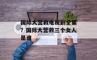 国际大营救电视剧全集？国际大营救三个女人是谁