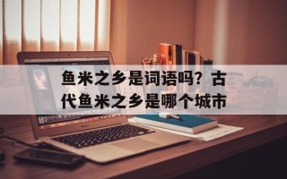 鱼米之乡是词语吗？古代鱼米之乡是哪个城市