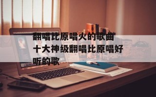 翻唱比原唱火的歌曲 十大神级翻唱比原唱好听的歌