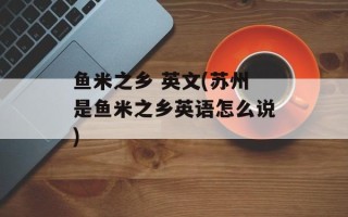 鱼米之乡 英文(苏州是鱼米之乡英语怎么说)