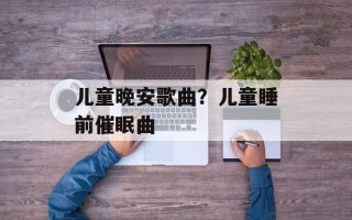 儿童晚安歌曲？儿童睡前催眠曲