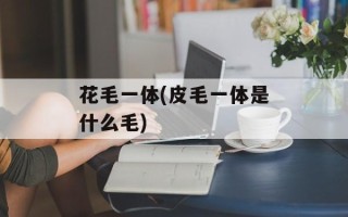 花毛一体(皮毛一体是什么毛)
