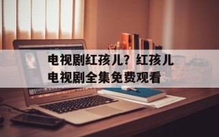 电视剧红孩儿？红孩儿电视剧全集免费观看