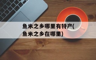 鱼米之乡哪里有特产(鱼米之乡在哪里)