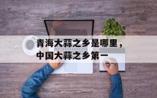 青海大蒜之乡是哪里，中国大蒜之乡第一
