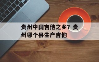 贵州中国吉他之乡？贵州哪个县生产吉他