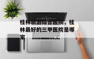 桂林旅游综合医院，桂林最好的三甲医院是哪家