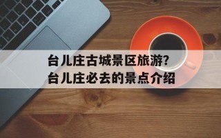 台儿庄古城景区旅游？台儿庄必去的景点介绍