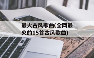 最火古风歌曲(全网最火的15首古风歌曲)