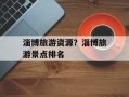 淄博旅游资源？淄博旅游景点排名
