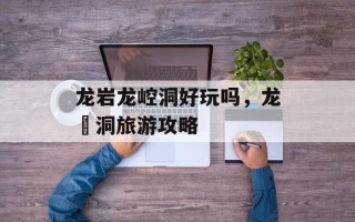 龙岩龙崆洞好玩吗，龙硿洞旅游攻略