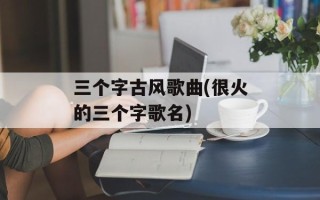 三个字古风歌曲(很火的三个字歌名)