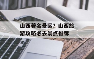 山西著名景区？山西旅游攻略必去景点推荐