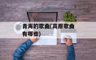 青海的歌曲(高原歌曲有哪些)