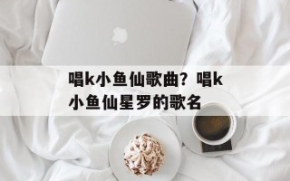 唱k小鱼仙歌曲？唱k小鱼仙星罗的歌名