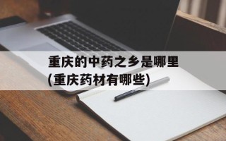 重庆的中药之乡是哪里(重庆药材有哪些)