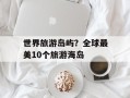 世界旅游岛屿？全球最美10个旅游海岛