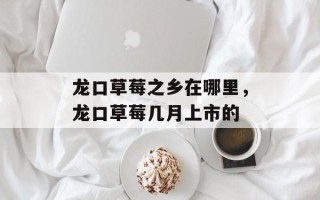 龙口草莓之乡在哪里，龙口草莓几月上市的