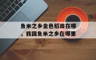 鱼米之乡金色稻田在哪，我国鱼米之乡在哪里