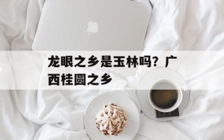 龙眼之乡是玉林吗？广西桂圆之乡