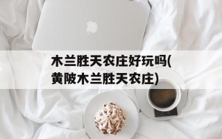 木兰胜天农庄好玩吗(黄陂木兰胜天农庄)