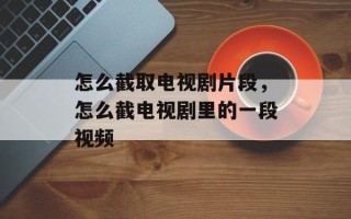 怎么截取电视剧片段，怎么截电视剧里的一段视频